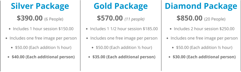 Silver Package $390.00 (6 People) •	Includes 1 hour session $150.00 •	Includes one free image per person •	$50.00 (Each addition ½ hour) •	$40.00 (Each additional person)   Gold Package $570.00 (11 people) •	Includes 1 1/2 hour session $185.00 •	Includes one free image per person •	$50.00 (Each addition ½ hour) •	$35.00 (Each additional person)   Diamond Package $850.00 (20 People) •	Includes 2 hour session $250.00 •	Includes one free image per person •	$50.00 (Each addition ½ hour) •	$30.00 (Each additional person)